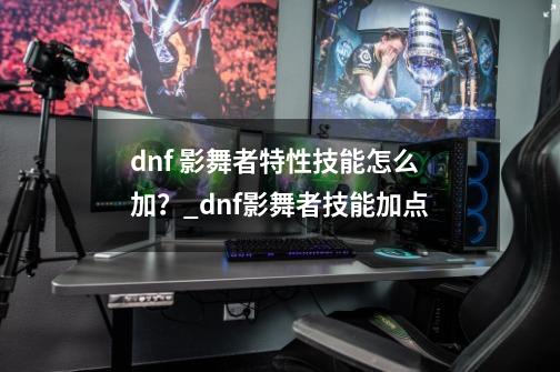 dnf 影舞者特性技能怎么加？_dnf影舞者技能加点-第1张-游戏-拼搏