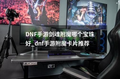 DNF手游剑魂附魔哪个宝珠好_dnf手游附魔卡片推荐-第1张-游戏-拼搏