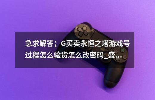 急求解答；G买卖永恒之塔游戏号过程怎么验货怎么改密码_盛大商城手游交易-第1张-游戏-拼搏