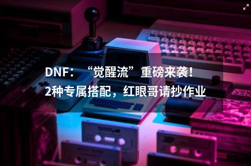 DNF：“觉醒流”重磅来袭！2种专属搭配，红眼哥请抄作业-第1张-游戏-拼搏