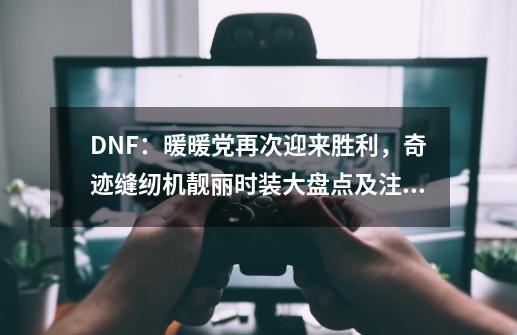 DNF：暖暖党再次迎来胜利，奇迹缝纫机靓丽时装大盘点及注意事项-第1张-游戏-拼搏