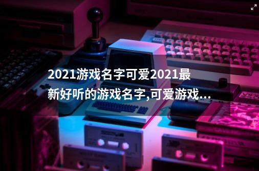 2021游戏名字可爱2021最新好听的游戏名字,可爱游戏名称简短好听-第1张-游戏-拼搏