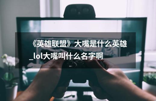 《英雄联盟》大嘴是什么英雄?_lol大嘴叫什么名字啊-第1张-游戏-拼搏