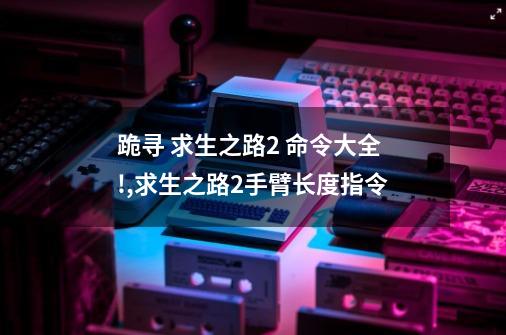 跪寻 求生之路2 命令大全!,求生之路2手臂长度指令-第1张-游戏-拼搏