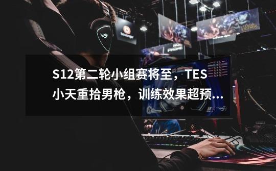 S12第二轮小组赛将至，TES小天重拾男枪，训练效果超预期-第1张-游戏-拼搏