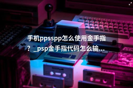 手机ppsspp怎么使用金手指？_psp金手指代码怎么输入-第1张-游戏-拼搏