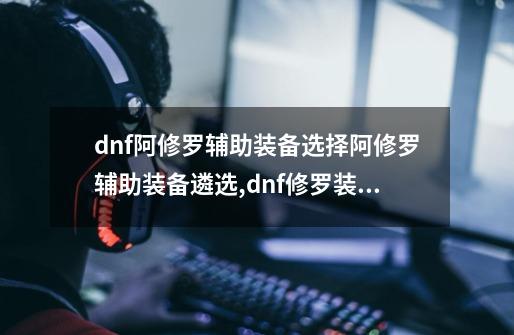 dnf阿修罗辅助装备选择阿修罗辅助装备遴选,dnf修罗装备特性怎么选择-第1张-游戏-拼搏