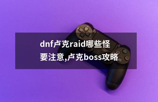 dnf卢克raid哪些怪要注意,卢克boss攻略-第1张-游戏-拼搏