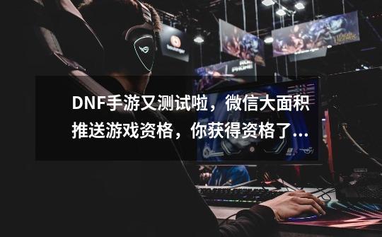 DNF手游又测试啦，微信大面积推送游戏资格，你获得资格了吗？-第1张-游戏-拼搏