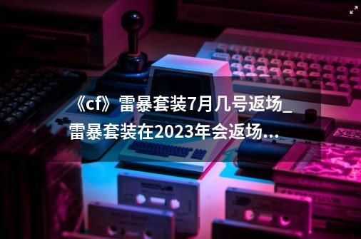 《cf》雷暴套装7月几号返场?_雷暴套装在2023年会返场吗-第1张-游戏-拼搏