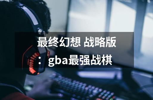 最终幻想 战略版：gba最强战棋-第1张-游戏-拼搏