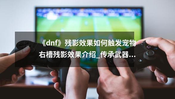 《dnf》残影效果如何触发?宠物右槽残影效果介绍_传承武器幻化后特效会消失吗-第1张-游戏-拼搏