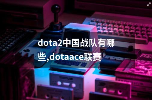 dota2中国战队有哪些?,dotaace联赛-第1张-游戏-拼搏