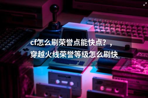 cf怎么刷荣誉点能快点？,穿越火线荣誉等级怎么刷快-第1张-游戏-拼搏