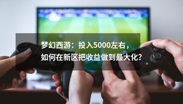 梦幻西游：投入5000左右，如何在新区把收益做到最大化？-第1张-游戏-拼搏