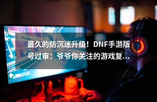 最久的防沉迷升级！DNF手游版号过审：爷爷你关注的游戏复活了-第1张-游戏-拼搏