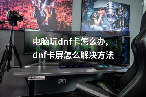 电脑玩dnf卡怎么办,dnf卡屏怎么解决方法-第1张-游戏-拼搏