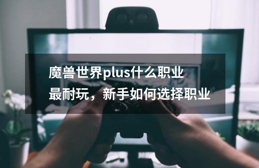 魔兽世界plus什么职业最耐玩，新手如何选择职业-第1张-游戏-拼搏