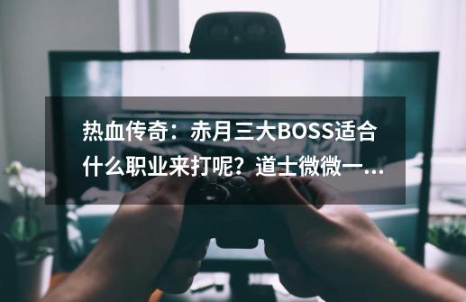 热血传奇：赤月三大BOSS适合什么职业来打呢？道士微微一笑-第1张-游戏-拼搏