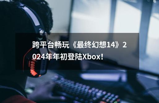 跨平台畅玩《最终幻想14》2024年年初登陆Xbox！-第1张-游戏-拼搏