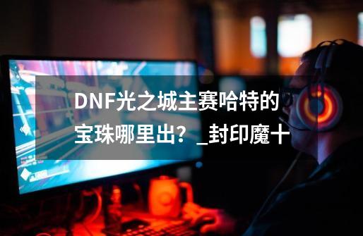 DNF光之城主赛哈特的宝珠哪里出？_封印魔十-第1张-游戏-拼搏