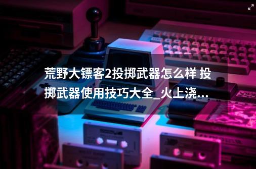 荒野大镖客2投掷武器怎么样 投掷武器使用技巧大全_火上浇油2 金牌-第1张-游戏-拼搏