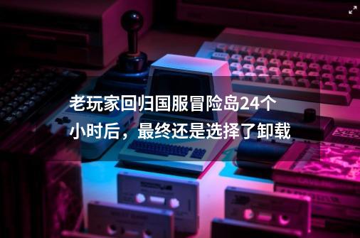 老玩家回归国服冒险岛24个小时后，最终还是选择了卸载-第1张-游戏-拼搏