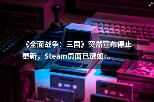 《全面战争：三国》突然宣布停止更新，Steam页面已遭如潮差评-第1张-游戏-拼搏