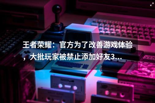 王者荣耀：官方为了改善游戏体验，大批玩家被禁止添加好友365天-第1张-游戏-拼搏