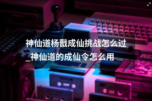 神仙道杨戬成仙挑战怎么过_神仙道的成仙令怎么用-第1张-游戏-拼搏