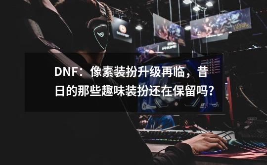 DNF：像素装扮升级再临，昔日的那些趣味装扮还在保留吗？-第1张-游戏-拼搏