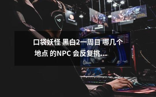 口袋妖怪 黑白2一周目 哪几个 地点 的NPC 会反复挑战_宝可梦黑白2一周目攻略-第1张-游戏-拼搏