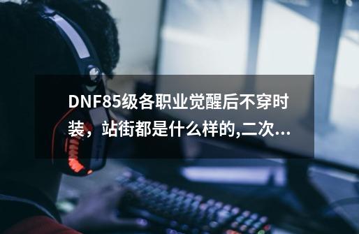 DNF85级各职业觉醒后不穿时装，站街都是什么样的,二次觉醒装扮套装自选礼盒-第1张-游戏-拼搏