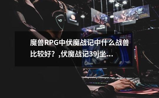 魔兽RPG中伏魔战记中什么战兽比较好？,伏魔战记39j坐骑排行-第1张-游戏-拼搏