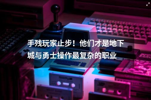 手残玩家止步！他们才是地下城与勇士操作最复杂的职业-第1张-游戏-拼搏