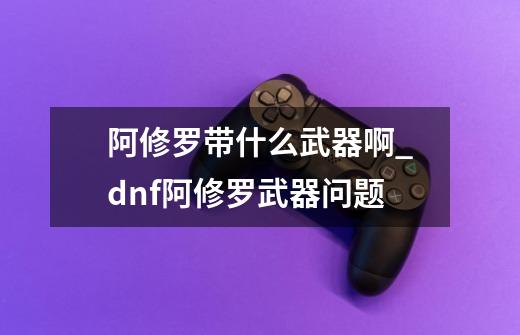 阿修罗带什么武器啊_dnf阿修罗武器问题-第1张-游戏-拼搏