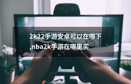 2k22手游安卓可以在哪下,nba2k手游在哪里买-第1张-游戏-拼搏