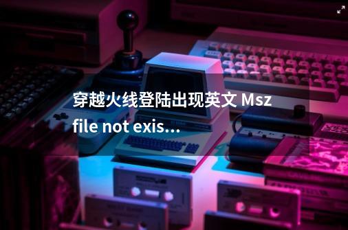 穿越火线登陆出现英文 Msz file not existl_cf修复工具在哪wegame-第1张-游戏-拼搏