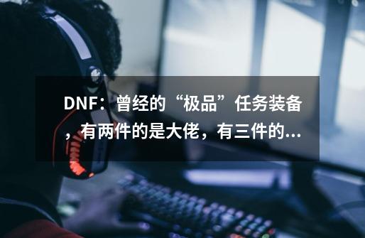 DNF：曾经的“极品”任务装备，有两件的是大佬，有三件的不存在-第1张-游戏-拼搏