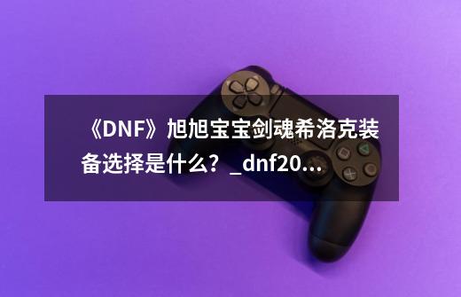 《DNF》旭旭宝宝剑魂希洛克装备选择是什么？_dnf2021旭旭宝宝装备搭配图-第1张-游戏-拼搏