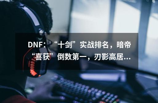 DNF：“十剑”实战排名，暗帝“喜获”倒数第一，刃影高居榜首-第1张-游戏-拼搏