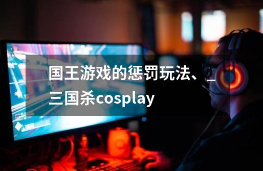 国王游戏的惩罚玩法、_三国杀cosplay-第1张-游戏-拼搏