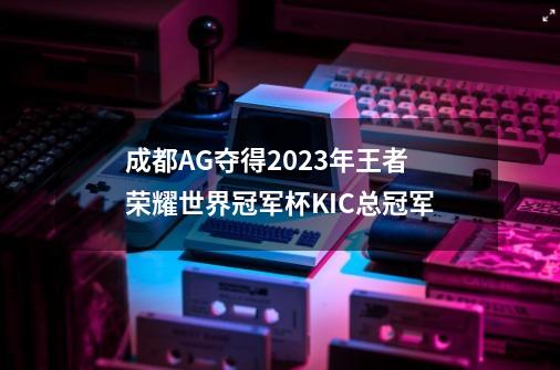 成都AG夺得2023年王者荣耀世界冠军杯KIC总冠军-第1张-游戏-拼搏