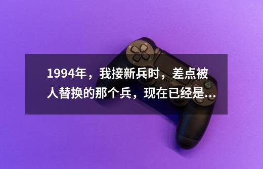 1994年，我接新兵时，差点被人替换的那个兵，现在已经是团职干部-第1张-游戏-拼搏