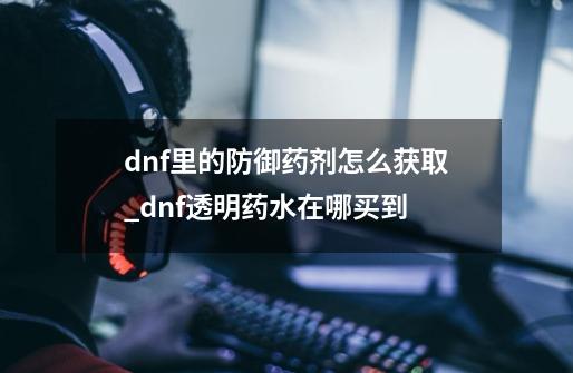 dnf里的防御药剂怎么获取?_dnf透明药水在哪买到-第1张-游戏-拼搏