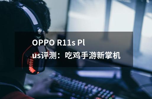 OPPO R11s Plus评测：吃鸡手游新掌机-第1张-游戏-拼搏