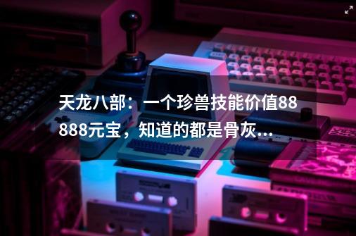 天龙八部：一个珍兽技能价值88888元宝，知道的都是骨灰级老玩家-第1张-游戏-拼搏