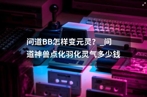 问道BB怎样变元灵？_问道神兽点化羽化灵气多少钱-第1张-游戏-拼搏