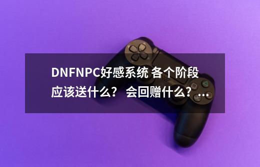 DNFNPC好感系统 各个阶段应该送什么？ 会回赠什么？ 要全_dnf2021好感度-第1张-游戏-拼搏