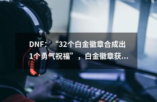 DNF：“32个白金徽章合成出1个勇气祝福”，白金徽章获取有多难？_白金徽章合成规则-第1张-游戏-拼搏